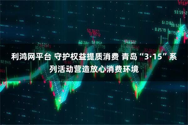 利鸿网平台 守护权益提质消费 青岛“3·15”系列活动营造放心消费环境