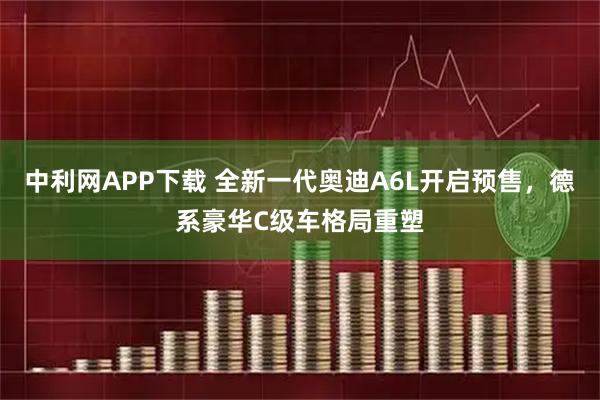中利网APP下载 全新一代奥迪A6L开启预售，德系豪华C级车格局重塑