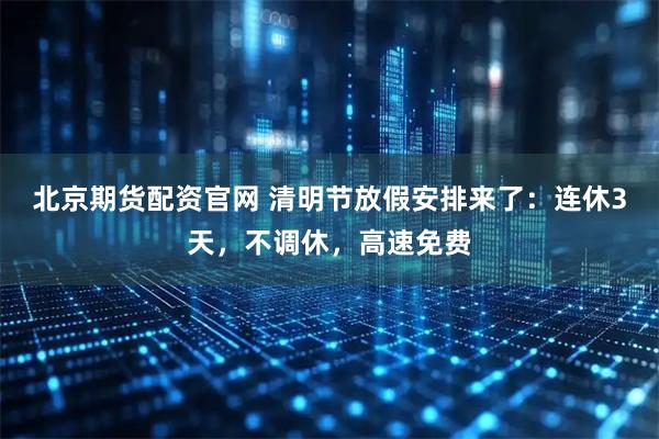 北京期货配资官网 清明节放假安排来了：连休3天，不调休，高速免费