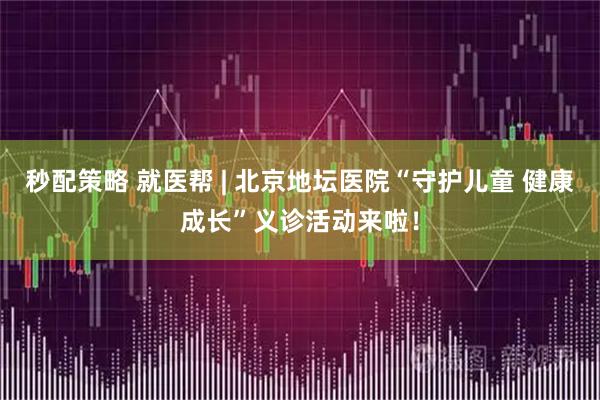 秒配策略 就医帮 | 北京地坛医院“守护儿童 健康成长”义诊活动来啦！