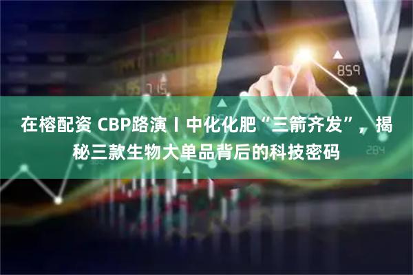 在榕配资 CBP路演〡中化化肥“三箭齐发”，揭秘三款生物大单品背后的科技密码