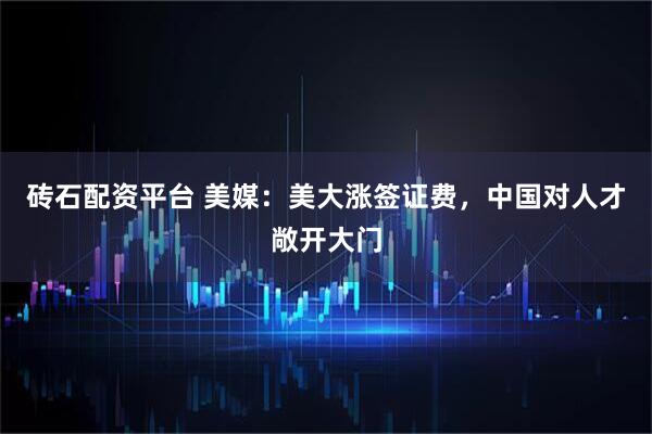 砖石配资平台 美媒：美大涨签证费，中国对人才敞开大门