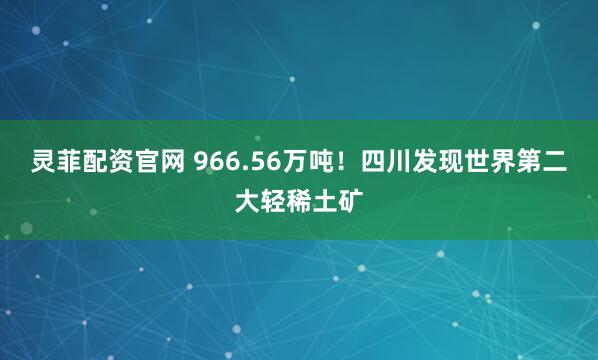灵菲配资官网 966.56万吨!四川发现世界第二大轻稀土矿