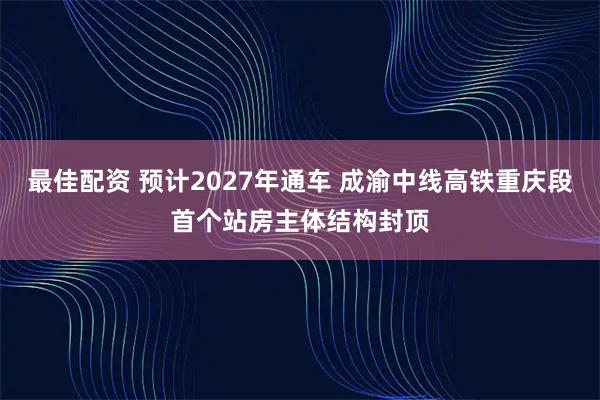 最佳配资 预计2027年通车 成渝中线高铁重庆段首个站房主体结构封顶