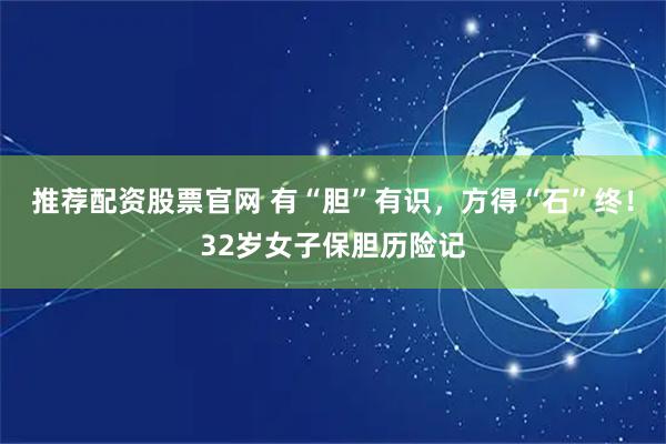 推荐配资股票官网 有“胆”有识，方得“石”终！32岁女子保胆历险记