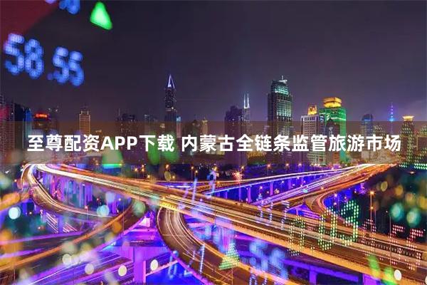 至尊配资APP下载 内蒙古全链条监管旅游市场