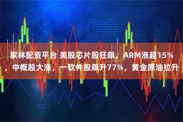 家林配资平台 美股芯片股狂飙，ARM涨超15%，中概股大涨，一软件股飙升77%，黄金原油拉升