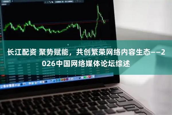 长江配资 聚势赋能，共创繁荣网络内容生态——2026中国网络媒体论坛综述