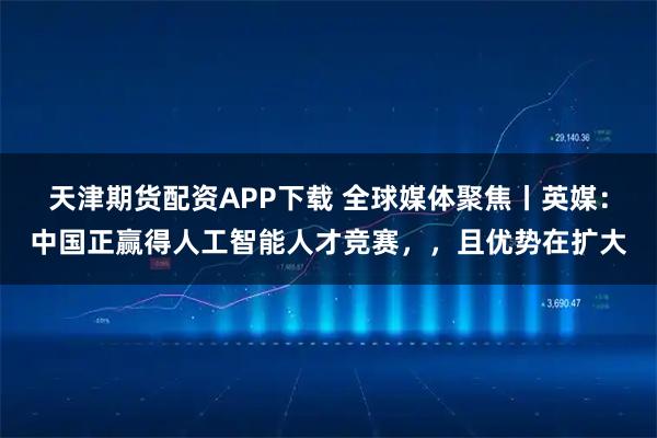 天津期货配资APP下载 全球媒体聚焦丨英媒：中国正赢得人工智能人才竞赛，，且优势在扩大