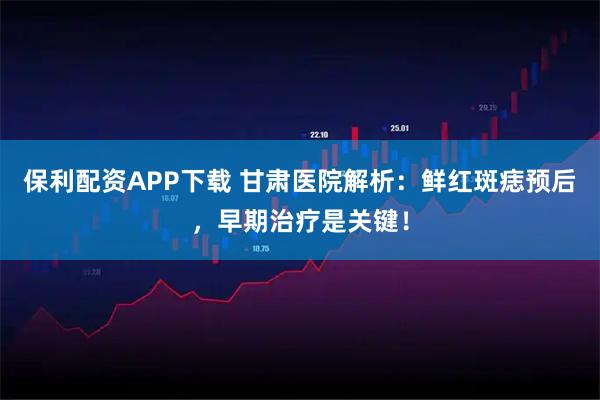 保利配资APP下载 甘肃医院解析：鲜红斑痣预后，早期治疗是关键！