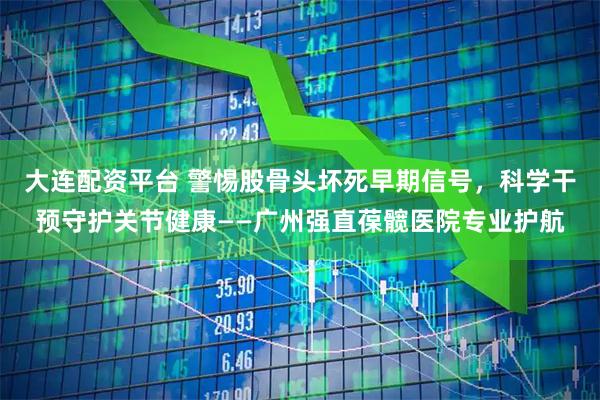 大连配资平台 警惕股骨头坏死早期信号，科学干预守护关节健康——广州强直葆髋医院专业护航