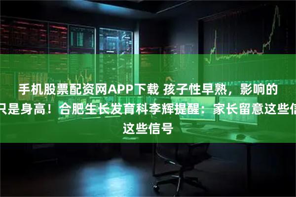 手机股票配资网APP下载 孩子性早熟，影响的不只是身高！合肥生长发育科李辉提醒：家长留意这些信号