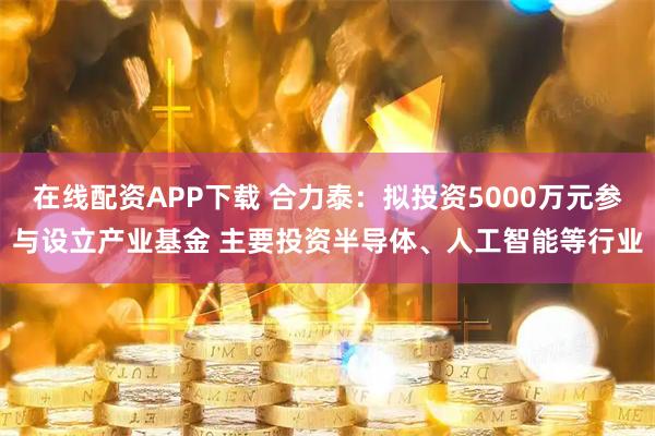 在线配资APP下载 合力泰：拟投资5000万元参与设立产业基金 主要投资半导体、人工智能等行业
