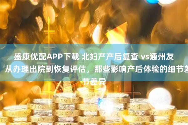盛康优配APP下载 北妇产产后复查 vs通州友谊:从办理出院到恢复评估,那些影响产后体验的细节差异