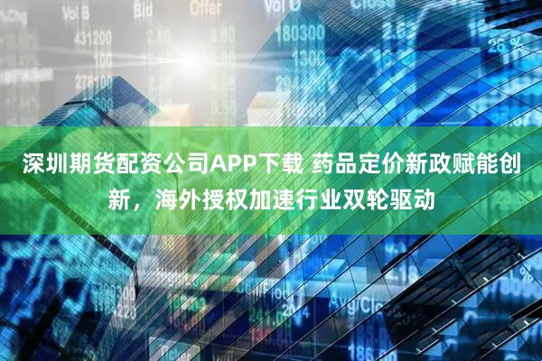 深圳期货配资公司APP下载 药品定价新政赋能创新，海外授权加速行业双轮驱动