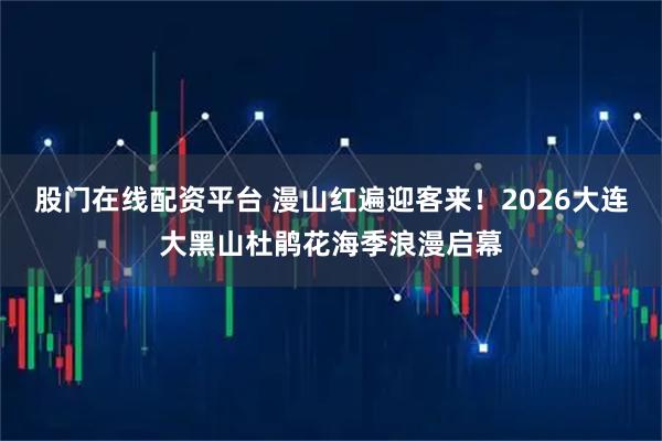 股门在线配资平台 漫山红遍迎客来！2026大连大黑山杜鹃花海季浪漫启幕