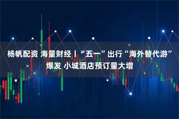 杨帆配资 海量财经丨“五一”出行“海外替代游”爆发 小城酒店预订量大增