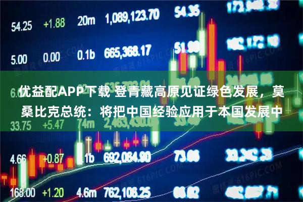 优益配APP下载 登青藏高原见证绿色发展，莫桑比克总统：将把中国经验应用于本国发展中