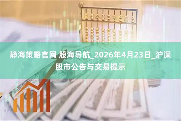 静海策略官网 股海导航_2026年4月23日_沪深股市公告与交易提示