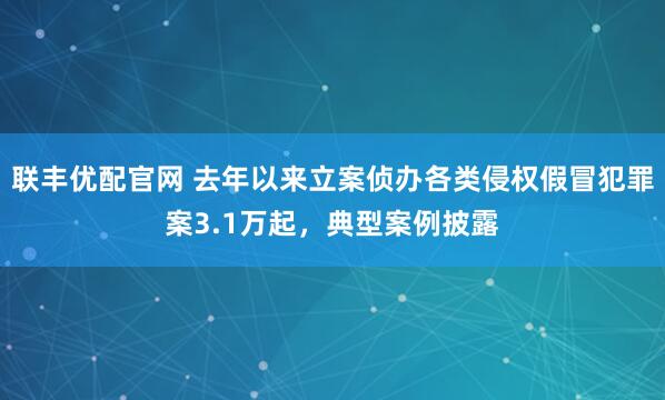 联丰优配官网 去年以来立案侦办各类侵权假冒犯罪案3.1万起，典型案例披露