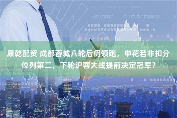 康乾配资 成都蓉城八轮后仍领跑，申花若非扣分位列第二，下轮沪蓉大战提前决定冠军？