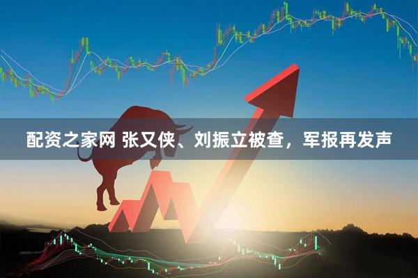配资之家网 张又侠、刘振立被查，军报再发声