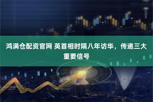 鸿满仓配资官网 英首相时隔八年访华，传递三大重要信号