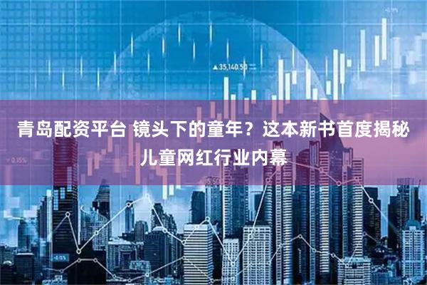 青岛配资平台 镜头下的童年？这本新书首度揭秘儿童网红行业内幕