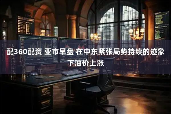 配360配资 亚市早盘 在中东紧张局势持续的迹象下油价上涨