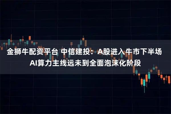 金狮牛配资平台 中信建投：A股进入牛市下半场 AI算力主线远未到全面泡沫化阶段
