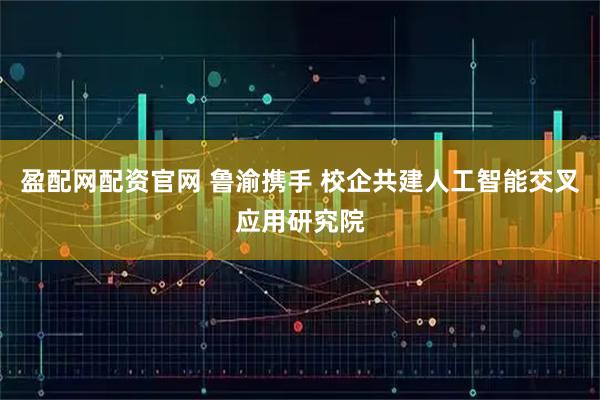 盈配网配资官网 鲁渝携手 校企共建人工智能交叉应用研究院