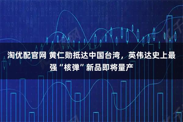 淘优配官网 黄仁勋抵达中国台湾，英伟达史上最强“核弹”新品即将量产