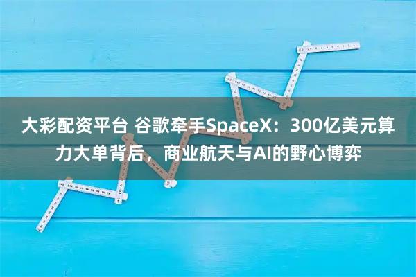 大彩配资平台 谷歌牵手SpaceX：300亿美元算力大单背后，商业航天与AI的野心博弈