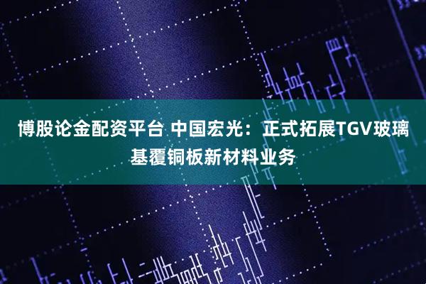 博股论金配资平台 中国宏光：正式拓展TGV玻璃基覆铜板新材料业务