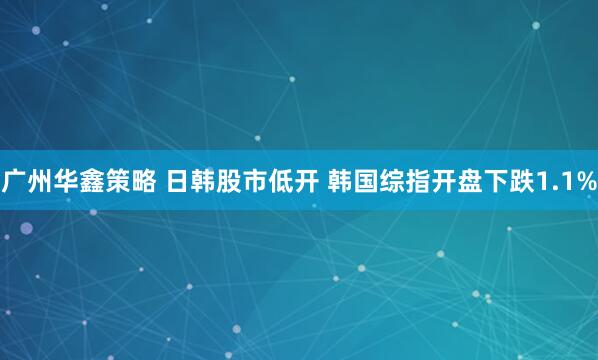 广州华鑫策略 日韩股市低开 韩国综指开盘下跌1.1%