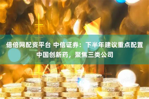 倍倍网配资平台 中信证券：下半年建议重点配置中国创新药，聚焦三类公司
